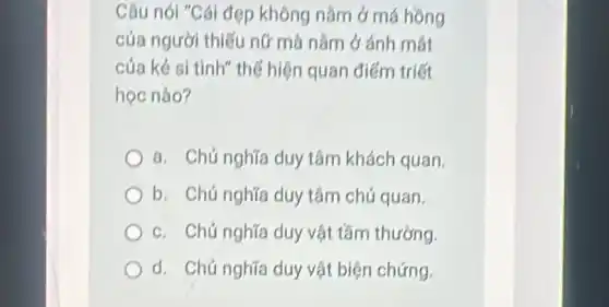 Câu nói "Cái đẹp không nǎm ở má hông
của người thiếu nữ mà nǎm ở ánh mát
của kẻ si tình" thế hiện quan điểm triết
học nào?
a. Chú nghĩa duy tâm khách quan
b. Chủ nghĩa duy tâm chú quan.
c. Chú nghĩa duy vật tầm thường.
d. Chủ nghĩa duy vật biện chứng.