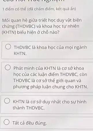 Câu nói nuc nghiệm
1 điểm có thể (đã chấm điểm, kết quả ẩn)
Mối quan hệ giữa triết học duy vật biện
chứng (THDVBC) và khoa học tự nhiên
(KHTN) biểu hiện ở chỗ nào?
THDVBC là khoa học của mọi ngành
KHTN.
Phát minh của KHTN là cơ sở khoa
học của các luận điểm THDVBC, còn
THDVBC là cơ sở thế giới quan và
phương pháp luận chung cho KHTN.
KHTN là cơ sở duy nhất cho sự hình
thành THDVBC.
Tất cả đều đúng.