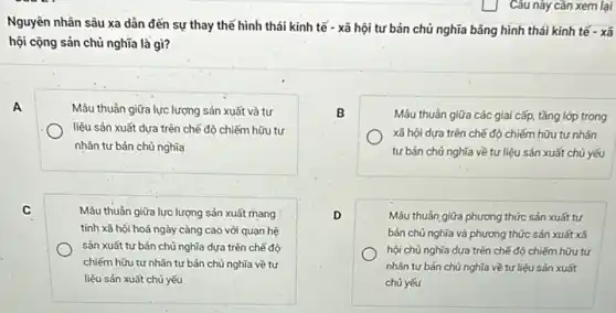 Câu này cần xem lại
Nguyên nhân sâu xa dân đến sự thay thế hình thái kinh tế - xã hội tư bản chủ nghĩa bằng hình thái kinh tế - xã
hội cộng sản chủ nghĩa là gì?
A
Mâu thuần giữa lực lượng sản xuất và tư
liệu sản xuất dựa trên chế độ chiếm hữu tư
nhân tư bản chủ nghĩa
B
Mâu thuần giữa các giai cấp, tầng lớp trong
xã hội dựa trên chế độ chiếm hữu tư nhân
tư bản chủ nghĩa về tư liệu sản xuất chủ yếu
C
Mâu thuần giữa lực lượng sản xuất mang
tính xã hội hoá ngày càng cao với quan hệ
sản xuất tư bản chủ nghĩa dựa trên chế độ
chiếm hữu tư nhân tư bản chủ nghĩa về tư
liệu sản xuất chủ yếu
D
Mẫu thuẫn giữa phương thức sản xuất tư
bản chủ nghĩa và phương thức sản xuất xã
hội chủ nghĩa dựa trên chế độ chiếm hữu tư
nhân tư bản chủ nghĩa về tư liệu sản xuất
chủ yếu