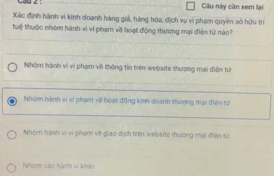 Câu này cần xem lại
Xác định hành vi kinh doanh hàng giá hàng hóa, dịch vụ vi phạm quyền sở hữu trí
tuệ thuộc nhóm hành vi vi phạm về hoạt động thương mại điện tử nào?
Nhóm hành vi.vi phạm về thông tin trên website thương mại điện tử
Nhóm hành vi vi phạm về hoạt động kinh doanh thương mại điện tử
Nhóm hành vi vi phạm về giao dịch trên website thương mại điện tử
Nhóm các hành vi khác