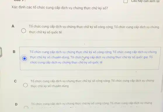 Câu này can xem lại
Xác định các tổ chức cung cấp dịch vụ chứng thực chữ ký số?
A	Tổ chức cung cấp dịch vụ chứng thực chữ ký số công cộng:Tổ chức cung cấp dịch vụ chứng
thực chữ ký số quốc tế
B	Tổ chức cung cấp dịch vụ chứng thực chữ ký số công cộng: Tổ chức cung cấp dịch vụ chứng
C thực chữ ký số chuyên dùng; Tổ chức/sụng cấp dịch vụ chứng thực chữ ký số quốc gia; Tố
chức cung cấp dịch vụ chứng thực chữ ký số quốc tế
C	Tố chức cung cấp dịch vụ chứng thực chữ ký số công cộng; Tổ chức cung cấp dịch vụ chứng
thực chữ ký số chuyên dùng
D	Tổ chức cung cấp dịch vụ chứng thực chữ ký số công cộng; Tổ chức cung cấp dịch vụ chứng