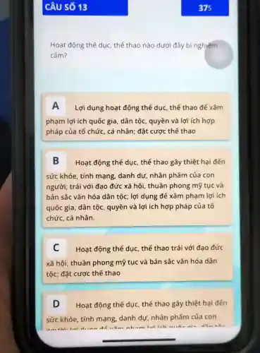 Câu số 13
Hoạt động thể dục , thể thao nào dưới đây bị nghiêm
cấm?
A Lợi dụng hoạt động thể dục, thể thao đế xâm
phạm lợi ích quốc gia, dân tộc, quyền và lợi ích hợp
pháp của tổ chức , cá nhân; đặt cược thể thao
B Hoạt động thể dục , thể thao gây thiệt hại đến
sức khỏe, tính mạng, danh dự nhân phẩm của con
người; trái với đạo đức xã hội, thuần phong mỹ tục và
bản sắc vǎn hóa dân tộc; lợi dụng để xâm phạm lợi ích
quốc gia, dân tộc , quyền và lợi ích hợp pháp của tổ
chức, cá nhân.
C Hoạt động thể dục , thể thao trái với đạo đức
xã hôi, thuần phong mỹ tục và bản sắc vǎn hóa dân
tộc; đặt cược thể thao
D Hoạt động thể dục , thể thao gây thiệt hại đến
sức khỏe, tính mạng, danh dự nhân phẩm của con
để vǎm nham