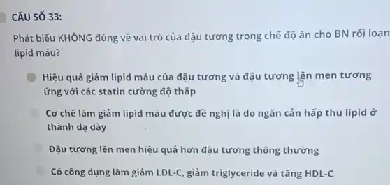 CÂU SỐ 33:
Phát biểu KHÔNG đúng về vai trò của đậu tương trong chế độ ǎn cho BN rối loạn
lipid máu?
Hiệu quả giảm lipid máu của đậu tương và đậu tương lên men tương
ứng với các statin cường độ thấp
Cơ chế làm giảm lipid máu được đề nghị là do ngǎn cản hấp thu lipid ở
thành dạ dày
Đậu tương lên men hiệu quả hơn đậu tương thông thường
Có công dụng làm giảm LDL-C, giảm triglyceride và tǎng HDL-C