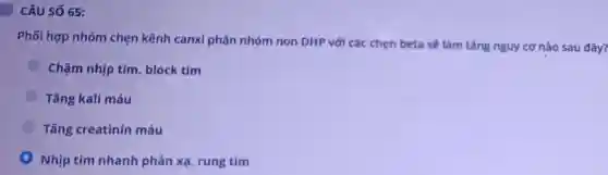 CÂU SỐ 65:
Phối hợp nhóm chẹn kênh canxi phân nhóm non DHP với các chẹn beta sẽ làm tǎng nguy cơ nào sau đây?
Chậm nhịp tim block tim
Tǎng kali máu
Tǎng creatinin máu
Nhịp tim nhanh phản xạ, rung tim