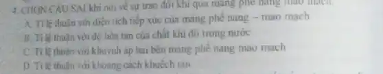 CÂU SAI khi nói về sự trao đôi khí qua mũng phê hàng mào mạch.
A. Triệ thuận với diện tích tiếp xúc của màng phê nang - mao mạch
B. Tỉ lệ thuận với độ hoa tan của chất khi đó trong nước
C. Tile thuân với khuynh áp hai bên mảng phẻ nang mao mạch
D. Tỉ lệ thuân với khoảng cách khuếch tán