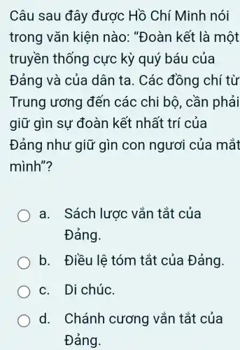 Câu sau đây được Hồ Chí Minh nói
trong vǎn kiện nào:"Đoàn kết là một
truyền thống cực kỳ quý báu của
Đảng và của dân ta. Các đồng chí từ
Trung ương đến các chi bộ, cần phải
giữ gìn sự đoàn kết nhất trí của
Đảng như giữ gìn con ngươi của mắt
mình"?
a. Sách lược vắn tắt của
Đảng.
b. Điều lệ tóm tắt của Đảng.
c. Di chúc.
d. Chánh cương vǎn tắt của
Đảng.