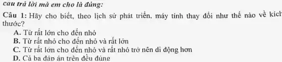 câu trả lời mà em cho là đúng:
Câu 1: Hãy cho biết, theo lịch sử phát triển . máy tính thay đổi như thế nào về kích
thước?
A. Từ rất lớn cho đến nhỏ
B. Từ rất nhỏ cho đên nhỏ và rât lớn
C. Từ rất lớn cho đến nhỏ và rất nhỏ trở nên di động hơn
D. Cả ba đáp án trên đều đúng