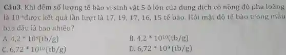 Câu3. Khi đếm số lượng tế bào vi sinh vật 5 ô lớn của dung dịch có nồng độ pha loãng
là 10.4 được kết quả lần lượt là 17,19,17 , 16, 15 tế bào . Hỏi mật độ tế bào trong mẫu
ban đầu là bao nhiêu?
A 4,2ast 10^9(tb/g)
B 4,2ast 10^10(tb/g)
c 6,72ast 10^10(tb/g)
D 6,72ast 10^9(tb/g)