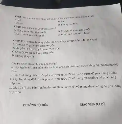 Câu7. Khi nhuộm đơn bằng safranin, tế bào nấm men sống bắt màu gì?
A. Đỏ
B. Tím
C. Xanh
D. Không bắt màu
Câu8. Đặc điểm của vi khuẩn axetic?
B. G(+)
hình que, xếp chuỗi
A. G(+)
hình cầu, xếp chuỗi
C. G(-) , hình que, xếp chuỗi
D. G(-)
hình cầu, xếp chuỗi
Câu9. Khi protein bị thuỷ phân, pH của môi trường sẽ thay đổi thế nào?
A. Chuyển từ pH kiềm sang axit yếu
B. Chuyển từ pH axit yếu sang trung tính
C. Chuyển từ pH axit yếu sang kiềm
D. Không thay đổi
Câu10. Cách chuẩn bị dãy pha loãng?
A. Lấy 1g (hoặc 1ml ) mẫu pha với 9ml nước cất vô trùng được nồng độ pha loãng tiếp
theo
B. Lấy 1ml dung dịch trước pha với 9ml nước cất vô trùng được độ pha loãng 10 lần
C. Lấy 1ml dung dịch trước pha với 9ml nước cất vô trùng được nồng độ pha loãng
tiếp theo
D. Lấy 10g (hoặc 10ml)mẫu pha với 90 ml nước cất vô trùng được nồng độ pha loãng
tiếp theo