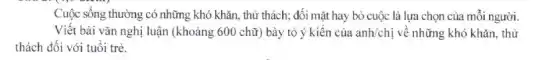 Cuộc sống thường có những khó khǎn, thứ thách; đối mặt hay bỏ cuộc là lựa chọn của mỗi người.
Viết bài vǎn nghị luận (khoảng 600 chữ)bày tỏ ý kiến của anh/chi về những khó khǎn, thừ
thách đối với tuổi trẻ.