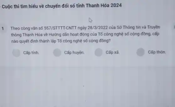 . Cuộc thi tìm hiểu về chuyển đổi số tỉnh Thanh Hóa 2024
Theo công vǎn số 557/STTT-CNTT ngày 28/3/2022 của Sở Thông tin và Truyền T
thông Thanh Hóa về Hướng dẫn hoạt động của Tổ công nghệ số cộng đồng, cấp
nào quyết định thành lập Tổ công nghệ số cộng đồng?
Cấp tỉnh.
Cấp huyện.
Cấp xã.
Cấp thôn.