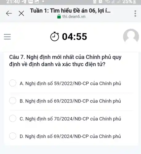 (D) 04:55
Câu 7. Nghị định mới nhất của Chính phủ quy
định về định danh và xác thực điện tử?
A. Nghị định số 59/2022/ND-CP của Chính phủ
B. Nghị định số 69/2023/ND-CP của Chính phủ
C. Nghị định số 70/2024/NĐ-CP của Chính phủ
D. Nghị định số 69/2024/ND-CP của Chính phủ