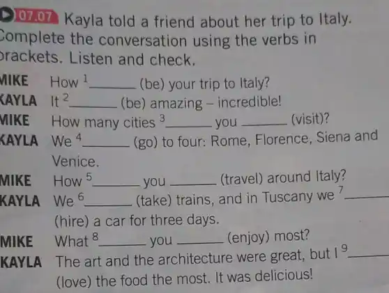 D) 07.07 Kayla told a friend about her trip to Italy.
Complete the conversation using the verbs in
rackets.Listen and check.
MIKE How l __ (be) your trip to Italy?
CAYLA It^2 __ (be) amazing -incredible!
VIIKE How many cities3 __ you __ (visit)?
KAYLA We^4 __ (go) to four :Rome , Florence . Siena and
Venice.
MIKE How 5 __ you __ (travel) around Italy?
KAYLA We^6 __ (take) trains , and in Tuscany we
__
(hire) a car for three days.
What8 __ you __ (enjoy) most?
KAYLA The art and the architecture were great, but
1^9 __
(love) the food the most. It was delicious!