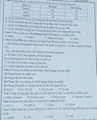 D. (1) K; (2)Khối lượng; (3)Cường độ dòng điện; (4) Cường độ ánh sáng.
Câu 2: Đơn vị nào sau đây không thuộc thứ nguyên L [Chiều dài]?
A. Dặm.
B. Hải lí.
C. Nǎm ánh sáng.
Câu 1: Chọn đáp án có từ/cụm từ thích hợp để hoàn thành bảng sau:
A. (1) K; (2)Khối lượng; (3)Cường độ dòng điện; (4) Lượng chất.
B. (1) K;(2) Nhiệt độ; (3)Cường độ dòng điện; (4) Cường độ ánh sáng.
C. (1) K; (2)Nhiệt độ; (3)Cường độ dòng điện; (4) Lượng chất.
THPT Phủ Lâm
D. Nǎm.
Câu 3: Chọn đáp án có từ/cụm từ thích hợp đề hoàn thành các câu sau:
- Các số hạng trong phép cộng (hoặc trừ) phải có cùng (1)
__ và nên chuyển về cùng
(2) __
-(3) __
của một biểu thức vật lí phải có cùng thử nguyên.
A. (1) đơn vị; (2) thứ nguyên;(3) Đại lượng.
B. (1) thứ nguyên; (2) đại lượng; (3) Hai vế.
C. (1) đơn VI;(2) đại lượng; (3)Hai vế.
D. (1) thứ nguyên; (2) đơn vị; (3) Hai vế.
Câu 4: Trong các phép đo dưới đây , đâu là phép đo trực tiếp?
(1) Dùng thước đo chiều cao.
(2) Dùng cân đo cân nặng.
(3) Dùng cân và ca đong đo khối lượng riêng của nướC.
(4) Dùng đồng hồ và cột cây số đo tốc độ của người lái xe.
A. (1), (2).
B. (1), (2 ), (4).
C. (2), (3)(4)
D. (2), (4)
Câu 5: Đáp án nào sau đây gồm có một đơn vị cơ bản và một đơn vị dẫn xuất?
A. Mét, kilôgam.
B. Niutơn, mol.
C. Paxcan, jun.
D. Candela, kenvin.
Câu 6: Giá trị nào sau đây có 2 chữ số có nghĩa (CSCN)
A. 201 m.
B. 0,02 m.
C. 20 m.
D. 210 m.
Câu 7: Một bánh xe có bán kính là R=10,0pm 0,5cm . Sai số tương đối của chu vi bánh
xe là:
A. 0,05% 
B. 5% 
C. 10% 
D. 25% 
did
cân đồng