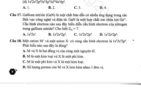 (d) 1s^22s^22p^63s^23p^63d^104s^24p^6
A. 1.
B. 2.
C. 3.
D. 4.
Câu 17. Gallium nitride (GaN) là một chất bán dẫn có nhiều ứng dụng trong các
lĩnh vực công nghệ và điện tử. GaN là một hợp chất ion chứa ion Ga^3+
Cấu hình electron nào sau đây biểu diễn câu hình electron của nitrogen
trong gallium nitride? Cho biết Z_(N)=7
A. 1s^22s^2
B 1s^22s^22p^3
C 1s^22s^22p^4
D. 1s^22s^22p^6
Câu 18. Một cation M^+ và một anion X^- có cùng cấu hình electron là 1s^22s^22p^6
Phát biểu nào sau đây là đúng?
A. M và X là hai đồng vị của cùng một nguyên tố.
B. M là một kim loại và X là một phi kim.
C. M là một phi kim và X là một kim loại.
D. Số lượng proton của M và X hơn kém nhau 1 đơn vị.