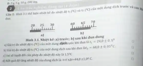 D. 28,5g,10 g, 200 mg.
(^circ C) và t2 (^circ C)
của một dung dịch trước và sau kh
đun.
Hình 3.1. Nhiệt kế:a) trước; b) sau khi đun dung
a) Giá trị đo nhiệt độ t1 (^circ C)
của một dung dịchtrước khi đun là t
t_(1)=24,0pm 0,5^circ 
square 
b) Giá trị đo nhiệt độ t1 (^circ C) của một dung dịch sau khi đun
lat_(2)=68,0pm 0,05^circ C
square 
c) Sai số tuyệt đối của phép đo nhiệt độ này là 1,5^circ C
square 
d) Kết quả độ tǎng nhiệt độ của dung dịch là:
t=tpm Delta t=44,0pm 1,0^circ C
D
2
Câu 1: Hình 3.1 thế hiện nhiệt kế đo nhiệt độ ti