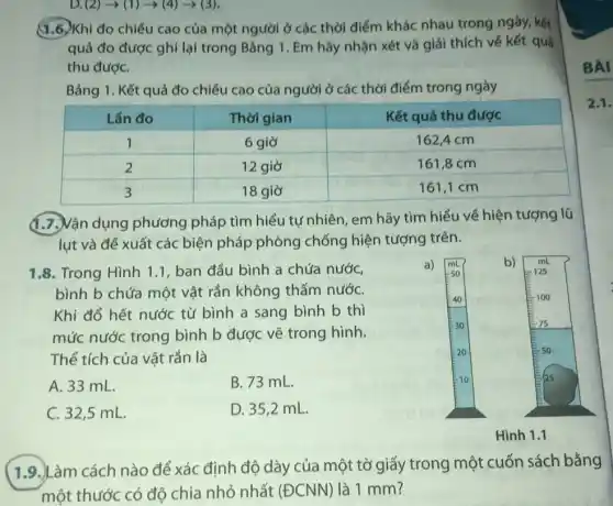 D. (2)arrow (1)arrow (4)arrow (3)
1.6. Khi đo chiều cao của một người ở các thời điểm khác nhau trong ngày, kết
quả đo được ghi lại trong Bảng 1 . Em hãy nhận xét và giải thích về kết quả
thu đượC.
Bảng 1. Kết quả đo chiều cao của người ở các thời điểm trong ngày
(1.7.) Vận dụng phương pháp tìm hiểu tự nhiên , em hãy tìm hiểu về hiện tượng lũ
lut và đề xuất các biện pháp phòng chống hiện tượng trên.
1.8. Trong Hình 1.1, ban đầu bình a chứa nước,
bình b chứa một vật rắn không thấm nướC.
Khi đổ hết nước từ bình a sang bình b thì
mức nước trong bình b được vẽ trong hình.
Thể tích của vật rắn là
A. 33 mL.
B. 73 mL.
C. 32,5 mL.
D. 35,2 mL.
(1.9.) Làm cách nào để xác định độ dày của một tờ giấy trong một cuốn sách bằng
một thước có độ chia nhỏ nhất (ECNN) là 1 mm?