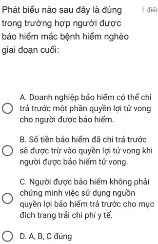 D. A, B, C đúng
Phát biểu nào sau đây là đúng
trong trường hợp người được
bảo hiểm mắc bệnh hiểm nghèo
giai đoạn cuối:
A. Doanh nghiệp bảo hiểm có thể chi
trả trước một phần quyền lợi tử vong
cho người được bảo hiểm.
B. Số tiền bảo hiểm đã chi trả trước
sẽ được trừ vào quyền lợi tử vong khi
người được bảo hiểm tử vong.
C. Người được bảo hiểm không phải
chứng minh việc sử dụng nguồn
quyền lợi bảo hiểm trả trước cho mục
đích trang trải chi phí y tế.
1 điểr