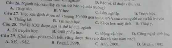 D. Bảo vệ. kĩ thuật viên y tá.
Câu 26. Ngành nào sau đây có vai trò bảo vệ môi trường?
A . Thuỷ sản.
B. Y họC.
C. Lâm nghiệp.
Câu 27 . Việc xác định được có khoảng 30000 gen trong DNA của con người có sự hỗ trợ của
D . Dược họC.
A . Thống kê.
B. Tin sinh họC.
C . Khoa học máy tính . D . Pháp y.
Câu 28.Thế kì XXI được gọi là thế kỉ của ngành
A. Di truyền họC.
B . Giãi phẫu họC.
C . Động vật họC.
D . Công nghệ sinh hoc
Câu 29 . Khái niệm phát triển bền vững được đưa ra ở đâu và vào nǎm nào?
A . Mỹ . 1982.
B .Brazil.1998.
C. Anh . 2000.
D .Brazil 1992