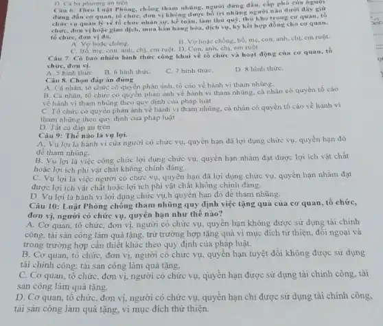 D. Cá ba phương án trên Câu 6: Theo Luật Phòng, chống tham những người đứng đầu, cấp phó của người
đứng đầu cơ quan,tố chức, đơn vị không được bố trí những người nào dưới đây giữ
chức vụ quan lý vé tô chức nhân sự, kế toán, làm thủ quộ thú kho trong cơ quan.tô
chirc, don vị hoặc giao dịch, mua bán hàng hóa, dịch vụ, ký kết hợp đồng cho cơ quan.
tố chức, đơn vị đó.
A. Vợ hoạc chồng.
C. Bố, mẹ, con anh, chị, em ruột.D. Con, anh, chi em ruột
B. Vợ hoặc chồng, bố me, con, anh, chị em ruột.
Câu 7: Có bao nhiều hình thức công khai về tổ chức và hoạt động của cơ quan, tồ
chức, đơn vị.
A. 5 hình thức B. 6 hinh thứC.
C. 7 hình thứC.
D. 8 hình thứC.
Câu 8. Chọn đáp án đúng
A. Cá nhân, tổ chức có quyền phản ánh, tố cáo về hành vi tham nhũng.
B. Cá nhân, tổ chức có quyền phản ánh về hành vi tham nhũng, cá nhân có quyền tố cáo
về hành vi tham nhũng theo quy định của pháp luật
C. Tổ chức có quyền phản ánh về hành vi tham nhũng cá nhân có quyền tố cáo về hành vi
tham nhũng theo quy định của pháp luật
D. Tất cá đáp án trên
Câu 9: Thế nào là vụ lợi.
A. Vu lợi là hành vi của người có chức vụ, quyền hạn đã lợi dụng chức vụ, quyền hạn đó
để tham nhũng.
B. Vu lợi là việc công chức lợi dụng chức vụ, quyền hạn nhằm đạt được lợi ích vật chất
hoặc lợi ich phi vật chất không chính đáng.
C. Vụ lợi là việc người có chức vụ, quyền hạn đã lợi dụng chức vụ.quyền hạn nhằm đạt
được lợi ich vật chất hoặc lợi ich phi vật chất không chính đáng.
D. Vu lợi là hành vi lợi dụng chức vụ,h quyền hạn đó để tham nhũng.
Câu 10: Luật Phòng chống tham nhũng quy định việc tặng quà của cơ quan, tô chức,
đơn vị, người có chức vụ, quyên hạn như thế nào?
A. Cơ quan, tổ chức, đơn vị, người có chức vụ, quyên hạn không được sử dụng tài chính
công, tài sản công làm quả tặng, trừ trường hợp tặng quà vì mục đích từ thiện đối ngoại và
trong trường hợp cân thiết khác theo quy định của pháp luật.
B. Cơ quan, tổ chức, đơn vị, người có chức vụ, quyên hạn tuyệt đối không được sử dụng
tài chính công, tài sản công làm quả tặng.
C. Cơ quan, tổ chức, đơn vị, người có chức vụ, quyền hạn được sử dụng tài chính công, tài
sản công làm quà tặng.
D. Cơ quan, tổ chứC. đơn vị, người có chức vụ, quyền hạn chi được sử dụng tài chính công.
tài sản công làm quà tặng, vì mục đích thừ thiện.