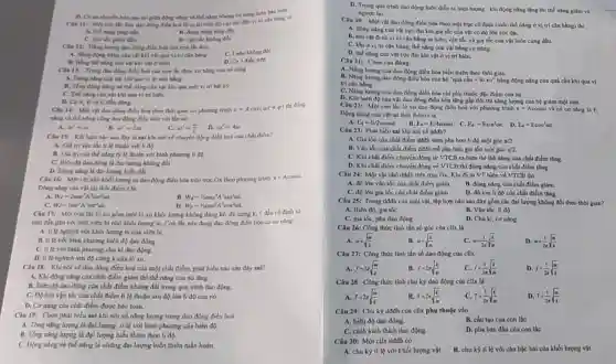 D. Có nư chuyết hón qua lai gita động nling và the nǎng nhung conling luón báo toàn.
Chu II: Moreon tác đơn dao động điều hoà từ vi tri hiên đô cực đai đến vị trí cân bằng có:
A. the ning ting dần
C. vǎn the giam dần
B. động nhing ting dần
D. vận tốc không đổi
Câu 12: Nang lurong dao động điều hol của con lắc đơn
C. Luôn khồng đồi
A. Bằng động nǎng của vật khi vật qua vị trí cân bằng
B. Bằng the ning của vật khi vật ở hiên
D. Cà 3 điều trên
Câu 13: Trong dao động điều hoà của con lắc đơn, co nǎng của nó bằng
A. Dong ning cua vật khi qua vi tri cân bằng
B. Tổng động nǎng và thế nǎng của vật khi qua một vị trí bắt kỳ
C. The nang cua vật khi qun vi tri biên.
D. CLA.B và C đều đủng.
Câu 14: Một vật dao động điều hòa theo thời gian có phirong trinh x=Acos(omega t+varphi )
thi dong
nǎng và thế ning cũng dao động điều hòa với tần số:
A. omega '=omega 
B. omega '=2omega 
C. omega '=(omega )/(2)
D. omega '=4omega 
Chu 15: Kết luận nào sau đây là sai khi nói về chuyến động điều hoà của chất điểm?
A. Giá trị vận tốc tỉ lệ thuận với li đô
B. Giá trị của thuận với bình phương li đó.
Câu 16: Một vật nhỏ khối lượng m dao động điều hòa trên trục Ox theo phrong trinh x=Acoscot
Động nǎng của vật tại thời điểm là
A. W_(d)=2momega ^2A^2sin^2omega t
B. W_(d)=1/2momega ^2A^2sin^2omega t
c W_(t)=momega ^2A^2sin^2omega t.
D. W_(d)=1/2momega ^2A^2cos^2omega t.
Câu 17: Mộ con lắc lò xo gồm một lò xo khối lượng không đáng kể, độ cứng k 1 đầu có định và
một đầu gắn với một viên bi nhỏ khối lượng m. Con lắc này đang dao động điều hòa có coning:
A. ti lệ nghịch với khối lượng m của viên bi.
B. ti lé với bình phương biên độ dao động.
C. ti lé với bình phương chu kì dao động.
D. ti lệ nghịch với độ cứng k của lò xo.
Câu 18: Khi nói về dao động điều hoà của một chất điểm, phát biểu nào sau đây sai?
A. Khi động nǎng của chất điểm giảm thì thế nǎng của nó tǎng.
B. Biên độ dao động của chất điểm không đổi trong quá trình dao động.
C. Độ lớn vận tốc của chất điểm tỉ lệ thuộn với độ lớn li độ của nó.
D. Cơ nǎng của chất điểm được bảo toàn.
Câu 19: Chọn phát biểu sai khi nói về nǎng lượng trong dao động điều hoà:
A. Tổng nǎng lượng là đại lượng ti lệ với bình phương của biên độ.
B. Tổng nǎng lượng là đại lượng biến thiên theo
C. Động nǎng và thế nǎng là những đại lượng biến thiên tuần hoàn.
D. Trong quá trinh dao động luôn diến ra hiện tượng :khi động nǎng tǎng thì thế nǎng giảm và
ngược lại
Câu 20: Một vật dao động điều hòa theo một trục có định (mốc thế nling ở vị trí cân bằng) thi:
A. động nǎng cùn vật cực đại khi gia tốc của vật có độ lóm cực Gai.
B. khi vật từ vị trí cân bằng ra biên, vận tốc và gia tốc của vật luôn cùng đấu.
C. khi ở vị trí cân bằng, thế nǎng của vật bằng cơ nǎng.
D. thế nǎng cùa vật cực đại khi vật ở vị tri biển.
Câu 21: Chon câu đúng:
A. Nǎng lượng của dao động điều hòa biến thiên theo thời gian.
B. Nǎng lượng dao động điều hòa của hệ "quả cầu +lò xo" bằng động nǎng của quá cầu khi qua vi
trí cân bằng.
C. Nling lượng của dao động điều hòa chi phụ thuộc đặc điểm của hệ.
D. Khi biên độ của vật dao động điều hòa tǎng gấp đôi thì nǎng lượng của hệ giảm một nữa.
Câu 22: Một con lắc lò xo dao động điều hoà với phương trình x=Acosomega t và có cơ nǎng là E.
Động nǎng của vật tai thời điểm t là
A E_(d)=E/2cosomega t
B. E_(d)=E/4sinomega t C. E_(d)=Esin^2(ot. D. E_(a)=Ecos^2omega t
Câu 23: Phát biểu sai khí nói về dath?
A. Gia tốc của chất điểm ddđh sớm pha hom li độ một góc pi /2
B. Vận tốc cùa chất điểm ddđh trễ pha hơn gia tốc một góc pi /2
C. Khi chất điểm chuyển động từ VTCB ra biên thì thế nǎng của chất điểm tǎng.
D. Khi chất điếm chuyển động về VTCB thì động nǎng của chất điểm tǎng.
Câu 24: Một vật nhỏ dđđh trên trục Ox. Khi đi từ VT biên về VTCB thì
B. động nǎng của chất điểm giảm.
A. độ lớn vận tốc của chất điểm giảm
C. đó lón gia tốc của chất điểm giảm D. độ lớn li độ của chất điểm tǎng.
Câu 25: Trong dddi của một vật, tập hợp nào sau đây gồm các đại lượng không đổi theo thời gian?
B. Vận tốc, li độ
A. Biên độ, gia tốc
C. gia tốc, pha dao động
D. Chu ki, co nǎng.
Câu 26: Công thức tính tần số góc của cllx là
A. omega =sqrt ((m)/(k))
B. omega =sqrt ((k)/(m))
C. omega =(1)/(2pi )sqrt ((k)/(m))
D. omega =(1)/(2pi )sqrt ((m)/(k))
Câu 27: Công thức tính tần số dao động của cllx
A. f=2pi sqrt ((m)/(k))
B f=2pi sqrt ((k)/(m))
C. f=(1)/(2pi )sqrt ((k)/(m))
D. f=(1)/(2pi )sqrt ((m)/(k))
Câu 28: Công thức tính chu kỳ dao động của cllx là
A. T=2pi sqrt ((m)/(k))	B T=2pi sqrt ((k)/(m)) C. T=(1)/(2pi )sqrt ((k)/(m))
D. T=(1)/(2pi )sqrt ((m)/(k))
Câu 29: Chu kỳ dđdh của cllx phụ thuộc vào
A. biên độ dao động.
B. cấu tạo của con lắc
C. cách kích thich dao động.
D. pha ban đầu của con lắc
Câu 30: Một cllx dđđh có
A. chu kỳ ti lệ với khối lượng vật. B. chu kỳ ti lê với cǎn bộc hai của khối lượng vật.