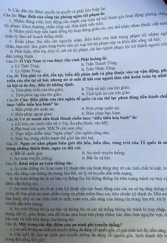 D. Các dân tộc được quyền tự quyết và phải liên hiệp lại.
Câu 26: Mục đích của công tác phòng ngừa tội phạm là:
A. Nhằm động viên huy động sức mạnh của toàn xã hội tham gia hoạt động phòng chốn
tội phạm: khen thưởng, nhân rộng các điền hình tiên tiến;
B. Nhằm phối hợp tiến hành đồng bộ hoạt động giữa các chủ thể khác nhau thuộc cấp mìn
quản lý theo kế hoạch thống nhất;
C. Khắc phục, thủ tiêu các nguyên nhân điều kiện của tình trạng phạm tội nhằm ng
chặn, hạn chế, làm giảm từng bước tiến tới loại trừ tội phạm này ra khỏi đời sống xã hội;
D. Phát hiện, điều tra, truy tố, xét xử tội phạm, cải tạo người phạm tội trở thành người côr
dân lương thiện.
Câu 27: Ở Việt Nam vị vua được tôn vinh Phật hoàng là:
A. Lý Thái Tông;
B. Trần Thánh Tông;
D. Trần Nhân Tông.
C. Lý Nhân Tông;
Câu 28: Tôn giáo ra đời, tồn tại,biến đổi phản ánh và phụ thuộc vào sự vận động, ph:
triển của tồn tại xã hội, nhưng nó sẽ mất đi khi con người làm chủ hoàn toàn tự nhiê
xã hội và tư duy, điều đó khẳng định:
A. Tính phát triển của tôn giáo;
B. Tính xã hội của tôn giáo;
C. Tính phức tạp của tôn giáo;
D. Tính lịch sử của tôn giáo.
Câu 29: Câu: Biện pháp của chủ nghĩa đế quốc và các thế lực phản động tiến hành chiế
lược "diễn biến hòa bình" là:
A. Biện pháp phi quân sự;
B. Biện pháp quân sự;
C. Biện pháp ngoại giao;
D. Biện pháp bạo loạn.
Câu 30: Cơ sở mạnh nha hình thành chiến lược "diễn biến hòa bình" là:
A. Lôi kéo các nước tiến bộ ở Tây Âu phụ thuộc vào Mỹ;
B. Phá hoại các nước XHCN còn non yếu;
C. Thực hiện chiến lược "ngǎn chặn" chủ nghĩa cộng sản;
D. Thất bại trong chiến tranh thế giới lần thứ hai.
Câu 31: Nguy cơ xâm phạm biên giới đất liền, biển đảo , vùng trời của Tổ quốc là m
trong những thách thức nguy cơ đối với:
A. Bất ổn quốc gia;
B. An ninh truyền thống;
C. An toàn truyên thống;
D. Bất ổn xã hội.
Câu 32: Khái niệm an toàn thông tin:
A. An toàn thông tin là an toàn kỹ thuật cho các hoạt động duy trì các tính chất bí mật, to
vẹn, sẵn sàng của thông tin trong lưu trữ, xử lý và truyền dẫn trên mạng;
B. An toàn thông tin là sự bảo vệ thông tin, hệ thống thông tin trên mạng tránh sự truy c
đánh cắp thông tin;
C. An toàn thông tin là an toàn kỹ thuật cho các hoạt động của các cơ sở hạ tầng thông t
trong đó bao gồm an toàn phân cứng và phần mềm theo các tiêu chuẩn kỹ thuật do Nhà nư
ban hành; duy trì các tính chất bí mật, toàn vẹn, sẵn sàng của thông tin trong lưu trữ, xử lý
truyền dẫn trên mạng;
D. An toàn thông tin là sự bảo vệ thông tin và các hệ thống thông tin tránh bị truy nhập,
dụng, tiết lộ, gián đoạn, sửa đổi hoặc phá hoại trái phép nhằm bảo đảm tính nguyên vẹn, tí
bảo mật và tính khả dụng của thông tin.
Câu 33: Một trong các đặc điểm của an ninh phi truyền thống?
A. Các mối đe dọa an ninh phi truyền thống đa dạng về nguồn gốc, có quá trình tích lũy tiềm tàng;
B. Các mối đe dọa an ninh phi truyền thống đa dạng về nguồn gốc, hình thành đột b
trong đời sống thế giới;