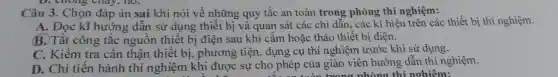 D. chong cnay , no.
Câu 3.. Chọn đáp án sai khi nói về những quy tắc an toàn trong phòng thí nghiệm:
A. Đọc kĩ hướng : dân sử dụng thiết bị và quan sát các chỉ dẫn , các kí hiệu trên các thiết bị thí nghiệm.
B. Tắt công tǎc nguôn thiết bị điện sau khi cǎm hoặc tháo thiết bị điện.
C . Kiểm tra cân thận thiết bị , phương tiện , dụng cụ thí nghiệm trước khi sử dụng.
D. Chỉ tiền hành thí nghiệm khi được sự cho phép của giáo viên hướng dẫn thí nghiệm.
twono nhàng thí nghiêm: