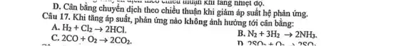 D. Cân bằng chuyển dịch theo chiều thuận khi giảm áp suất hệ phản ứng.
unuận Khi tǎng nhiệt đọ.
Câu 17. Khi tǎng áp suất, phản ứng nào không ảnh hưởng tới cân bằng:
A. H_(2)+Cl_(2)arrow 2HCl
B N_(2)+3H_(2)arrow 2NH_(3)
C. 2CO+O_(2)arrow 2CO_(2)
n 2Sn_(2)+n_(2)+2Sn