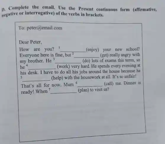 D. Complete the email. Use the Present continuous form (affirmative,
negative or interrogative) of the verbs in brackets.
To: peter@email.com
Dear Peter,
How are you?1 __ (enjoy) your new school?
Everyone here is fine. but^2 __ (get) really angry with
my brother. He^3 __ (do) lots of exams this term, so
he 4 __ (work) very hard . He spends every evening at
his desk. I have to do all his jobs around the house because he
5
__ (help) with the housework at all It's so unfair!
That's all for now.
Mum^6 __ (call) me. Dinner is
ready! When ? __ (plan) to visit us?