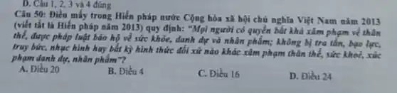 D. Câu 1,2,3 và 4 đúng
Câu 50: Điều mấy trong Hiến pháp nước Cộng hòa xã hội chủ nghĩa Việt Nam nǎm 2013
(viết tắt là Hiến pháp nǎm 2013) quy định: "Mọi người có quyền bất khả xâm phạm về thân
thể, được pháp luật bảo hộ về sức khỏe, danh dự và nhân phẩm; không bị tra tấn, bạo lực,
truy bức, nhục hình hay bất kỳ hình thức đối xử nào khác xâm phạm thân thể,sức khoẻ, xúc
phạm danh dự, nhân phẩm"?
A. Điều 20
B. Điều 4
C. Điều 16
D. Điều 24