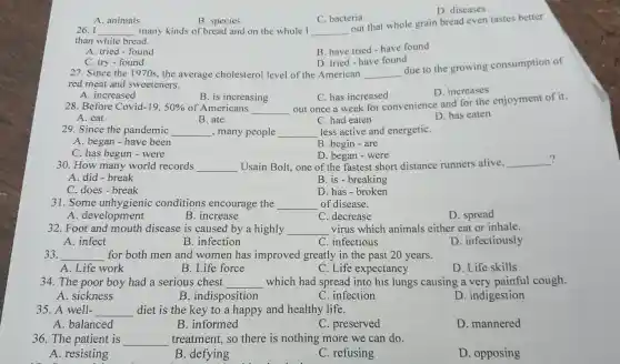 D . diseases
A. animals
B. species
C. bacteria
26. I __ many kinds of bread and on the whole I __
out that whole grain bread even tastes better
than white bread.
A. tried -found
B. have tried -have found
D. tried have found
C. try -found
27. Since the 1970s the average cholesterol level of the American __
due to the growing consumption of
red meat and sweeteners.
A . increased
C. has increased
D increases
B. is increasing
28 Before Covid -19,50%  of Americans __
out once a week for convenience and for the enjoyment of it.
A. eat
B. ate
C. had eaten
D. has eaten
29. Since the pandemic __ ,many people __ less active and energetiC.
A. began - have been
B. begin -are
C.has begun -were
D. began -were	?
30.How many world records __ Usain Bolt,one of the fastest short distance runners alive, __
A. did-break
B. is -breaking
C. does -break
D. has-broken
31. Some unhygienic conditions encourage the __ of disease.
A . development
B . increase
C . decrease
D. spread
32. Foot and mouth disease is caused by a highly __ virus which animals either eat or inhale.
A. infect
B . infection
C . infectious
D . infectiously
33. __ for both men and women has improved greatly in the past 20 years.
A. Life work
B. Life force
C. Life expectancy
D. Life skills
34.The poor boy had a serious chest __ which had spread into his lungs causing a very painful cough.
A . sickness
B . indisposition
C . infection
D . indigestion
35. A well- __ diet is the key to a happy and healthy life.
A balanced
B . informed
C . preserved
D . mannered
36. The patient is __ treatment.so there is nothing more we can do.
A . resisting
B .defying
C . refusing
D . opposing