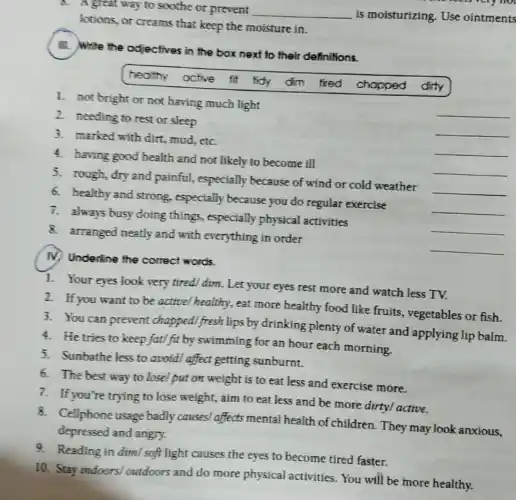d. A great way to soothe or prevent __ is moisturizing. Use ointments
lotions, or creams that keep the moisture in.
III. Write the odjectives in the box next to their definitions.
healthy active fil fidy dim fired chopped dirty
1. not bright or not having much light
__
2. needing to rest or sleep
__
3. marked with dirt mud, etc.
__
4. having good health and not likely to become ill
5. rough, dry and painful, especially because of wind or cold weather
__
6. healthy and strong, especially because you do regular exercise
__
__
7. always busy doing things, especially physical activities
__
8. arranged neatly and with everything in order
__
IV. Underline the correct words.
1. Your eyes look very tired! dim.Let your eyes rest more and watch less TV.
2. If you want to be activel healthy, eat more healthy food like fruits, vegetables or fish.
3. You can prevent chappedl fresh lips by drinking plenty of water and applying lip balm.
4. He tries to keep fati fit by swimming for an hour each morning.
5. Sunbathe less to avoid/ affect getting sunburnt.
6. The best way to losel put on weight is to eat less and exercise more.
7. If you're trying to lose weight, aim to eat less and be more dirtyl active.
8. Cellphone usage badly causes/affects mental health of children. They may look anxious.
depressed and angry.
9. Reading in dimI soft light causes the eyes to become tired faster.
10. Stay indoors outdoors and do more physical activities. You will be more healthy.