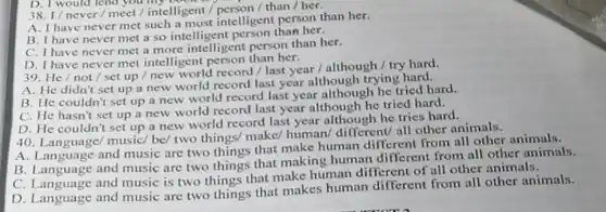 D. I would lend you
38. I/never/meet/intelligent /person / than / her.
A. I have never met such a most intelligent person than her.
B. I have never met a so intelligent person than her.
C. I have never met a more intelligent person than her.
D. I have never met intelligent person than her.
39. He/not / set up / new world record / last year / although /try hard.
A. He didn't set up a new world record last year although trying hard.
B. He couldn't set up a new world record last year although he tried hard.
C. He hasn't set up a new world record last year although he tried hard.
D. He couldn't set up a new world record last year although he tries hard.
40. Language/ music/be/ two things/ make/human/different/ all other animals.
A. Language and music are two things that make human different from all other animals.
B. Language and music are two things that making human different from all other animals.
C. Language and music is two things that make human different of all other animals.
D. Language and music are two things that makes human different from all other animals.