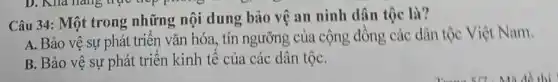 D. Khả hàng trục hợp phương trình
Câu 34: Một trong những nội dung bảo vệ an ninh dân tộc là?
A. Bảo vệ sự phát triển vǎn hóa , tín ngưỡng của cộng đồng các dân tộc Việt Nam.
B. Bảo vệ sự phát triển kinh tế của các dân tộC.