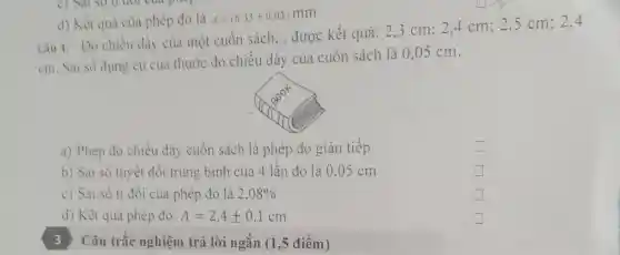 d) Kết quả của phép đo là
d=(6,33pm 0,03)mm
Can 4:Do chiều dày của một cuộn sách , được kết quả: 23 cm;2.4 cm;2 .5 cm;2.4
cm Sai so dụng cụ của thước đo chiều dày của cuộn sách là 0,05 cm.
a) Phép do chiêu dày cuộn sách là phép đo gián tiếp
b) Sai số tuyệt đôi trung bình của 4 lần đo là 0.05 cm
square 
c) Sai số ti đôi của phép đo là 2,08% 
square 
d) Kết quả phép đo: A=2,4pm 0,1cm
) ) Câu trắc nghiệm trả lời ngǎn (1 điêm)