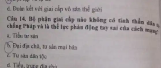 d. Đoàn kết với giai cấp vô sản thế giới
Câu 14. Bộ phận giai cấp nào không có tinh thần dân s.
chống Pháp và là thế lực phản động tay sai của cách mạng
a. Tiểu tư sản
b. Đại địa chủ , tư sản mại bản
c. Tư sản dân tộc
d. Tiểu, trung địa chủ