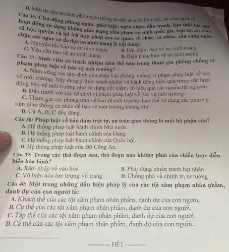 D. Mối đe dọa an ninh phi truyền thống đe dọa an ninh khu vực, an ninh quốc tế.
Cou 36: Chủ động phòng ngừa, phát hiện , ngǎn chặn, đấu tranh , làm thất bại mọi
hoạt động sử dụng Không gian mạng xâm phạm an ninh quốc gia , trật tự, an toàn
cả hội, quyền và lợi tch hợp pháp của cơ quan, tổ chức, cá nhân; sẵn sàng ngǎn
chặn các nguy cơ đe dọa an ninh mạng là nội dung:
A. Nguyên tắc bảo vệ an ninh mạng
C. Yêu cầu bảo vệ an ninh mạng
B. Đặc điểm bảo vệ an ninh mạng
Câu 37: Sinh viên có trách nhiệm như thế nào trong tham gia phòng chống vi
D. Biện pháp bảo vệ an ninh mạng
phạm pháp luật về bảo vệ môi trường?
A. Nắm vững các quy định của pháp luật phòng, chống vi phạm pháp luật về bảo
vệ môi trường. Xây dựng ý thức trách nhiệm và hành động hiệu quả trong các hoạt
động bảo vệ môi trường như sử dụng tiết kiệm, có hiệu quả các nguồn tài nguyên.
B. Đấu tranh với các hành vi vi phạm pháp luật về bảo vệ môi trường.
C. Tham gia các phong trào về bảo vệ môi trường, hạn chế sử dụng các phương
tiện giao thông cá nhân để bảo vệ môi trường không khí.
D. Cả A, B , C đều đúng.
Câu 38: Pháp luật về bảo đảm trật tự, an toàn giao thông là một bộ phận của?
A. Hệ thống pháp luật hành chính Nhà nướC.
B. Hệ thống pháp luật hành chính của Đảng.
C. Hệ thống pháp luật hành chính của Quốc hội.
D. Hệ thông pháp luật của Bộ Công An.
Câu 39: Trong các thủ đoạn sau, thủ đoạn nào không phải của chiến lược diễn
biến hòa bình?
A. Xâm nhập về vǎn hóa
B. Phát động chiến tranh hạt nhân
C. Vô hiệu hóa lực lượng vũ trang
D. Chống phá về chính trị tư tưởng
Câu 40: Một trong những dấu hiệu pháp lý của các tội xâm phạm nhân phẩm,
danh dự của con người là:
A. Khách thể của các tội xâm phạm nhân phẩm, danh dự của con người.
B. Cụ thể của các tội xâm phạm nhân phẩm, danh dự của con người.
C. Tập thể của các tội xâm phạm nhân phẩm, danh dự của con người.
D. Cá thê của các tội xâm phạm nhân phẩm, danh dự của con người.
HÊT