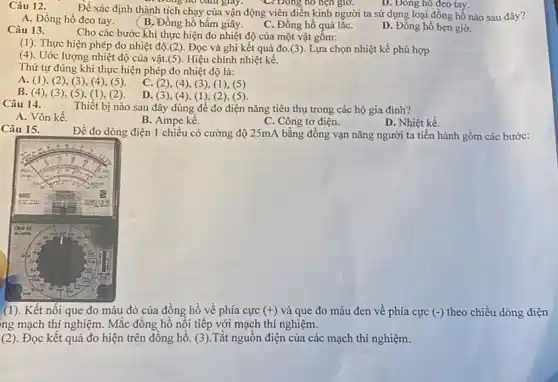 D. Đông hô đeo tay.
Để xác định thành tích chạy của vận động viên điền kinh người ta sử dụng loại đồng hỗ nào sau đây?
D. Doing no bam giấy.
A. Đồng hồ đeo tay.
(B.Đồng hồ bấm giây.
C. Đồng hồ quả lǎC.
D. Đồng hồ hẹn giờ.
Câu 13.
Cho các bước khi thực hiện đo nhiệt độ của một vật gôm:
(1). Thực hiện phép đo nhiệt độ.(2). Đọc và ghi kết quả đo.(3). Lựa chọn nhiệt kế phù hợp
(4). Uớc lượng nhiệt độ của vật.(5). Hiệu chỉnh nhiệt kế.
Thứ tự đúng khi thực hiện phép đo nhiệt độ là:
A. (1)(2), (3), (4), (5).
C. (2), (4), (3), ((1), (5)
B. (4), (3), (5), (1), (2).
D. (3), (4),(1), (2), (5).
Câu 14.
Thiết bị nào sau đây dùng để đo điện nǎng tiêu thụ trong các hộ gia đinh?
A. Vôn kế.
B. Ampe kế.
C. Công tơ điện.
D. Nhiệt kế.
Câu 15.
Đề đo dòng điện 1 chiều có cường độ 25mA bằng đồng vạn nǎng người ta tiến hành gồm các bước:
(1). Kết nối que đo màu đỏ của đồng hồ về phía cực (+) và que đo màu đen về phía cực f(-) theo chiều dòng điện
ng mạch thí nghiệm.Mắc thí nghiệm.
(2). Đọc kết quả đo hiện trên đồng hồ. (3).Tắt nguồn điện của các mạch thí nghiệm.