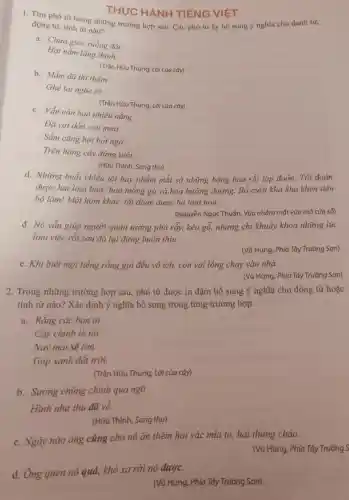 d. Ông quen nó quá, khó xa rời nó được.
THỰC HANH TIẾNG VIỆT
1. Tìm phó từ trong những trường hợp sau. Các phó từ ấy bổ sung ý nghĩa cho danh từ,
động từ, tính từ nào?
a. Chưa gieo xuống đất
Hạt nằm lặng thinh.
b. Mầm đã thì thầm
(Trần Hữu Thung, Lời của cây)
Ghé tai nghe rõ.
(Trần Hữu Thung, Lời của cây)
c. Vẫn còn bao nhiêu nắng
Đã vơi dần cơn mưa
Trên hàng cây đứng tuổi.
(Hữu Thỉnh, Sang thu)
d. Những buồi chiều tôi hay nhắm mắt sờ những bông hoa rồi tập đoán Tôi đoán
được hai loại hoa:hoa mồng gà và hoa hướng dương . Bố cười khà khà khen tiến
bộ lắm! Một hôm khác, tôi đoán được ba loại hoa.
(Nguyễn Ngọc Thuần . Vừa nhắm mắt vừa mở cửa số)
đ. Nó vẫn giúp người quản tượng phá rẫy, kéo gỗ,nhưng chi khuây khoả những lúc
làm việc rồi sau đó lại đứng buồn thiu.
(Vũ Hùng, Phía Tây Trường Sơn)
e. Khi biết mọi tiếng rống gọi đều vô ích, con voi lồng chạy vào nhà.
(Vũ Hùng, Phía Tây Trường Sơn)
2. Trong những trường hợp sau , phó từ được in đậm bổ sung ý nghĩa cho động từ hoặc
tính từ nào? Xác định ý nghĩa bố sung trong từng trường hợp.
a. Rằng các bạn ơi
Cây chính là tôi
Nay mai sẽ lớn
Góp xanh đất trời.
(Trần Hữu Thung, Lời của cây)
b. Surong chùng chình qua ngõ
Hình như thu đã về.
(Hữu Thinh Sang thu)
c. Ngày nào ông cũng cho nó ǎn thêm hai vác mía to,hai thùng cháo.
(Vũ Hùng, Phía Tây Trường S
(Vũ Hùng, Phía Tây Trường Sơn)