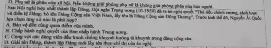 D. Phụ mũ là phân mửa xã hội.Nếu không giải phóng phụ nữ là không giải phóng phân nửa loài người.
Sau Hội nghị hợp nhất thành lập Đảng , Hội nghị Trung ương (10-1930) đã ra án nghị quyết "Thủ tiêu chánh cương, sách lược
và điều lệ Đảng ; bỏ tên Đảng Cộng sản Việt Nam, lấy tên là Đảng Cộng sản Đông Dương". Trước tình thế đó,Nguyễn Ái Quốc
lựa chọn ứng xử nào là phù hợp?
A. Bảo vệ đến cùng quan điểm của minh.
B. Chấp hành nghị quyết của Ban chấp hành Trung ương.
C. Cùng với các đảng viên đấu tranh chống khuynh hướng tả khuynh trong đảng cộng sản.
D. Giải tán Dảng , thành lập Đảng mới lấy tên theo chỉ thị của án nghị.