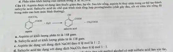 d. Phần trǎm khôi lượng của carbon trong X là 76,19%.
Câu 11: Aspirin được sử dụng làm thuốc giảm đau, hạ sốt.Sau khi uống, aspirin bi thuỷ nhân trong cơ thể tạo thành
salicylic acid. Salicylic acid ức chế quá trình sinh tổng hợp prostaglandin (chất gây đau, sốt và viêm khi nồng độ
trong máu cao hơn mức bình thường).
a. Aspirin có khối lượng phân tử là 148 gam.
b. Salicylic acid có khối lượng phân tử là 138 gam.
c. Aspirin tác dụng với dung dịch NaOH theo tỉ lệ mol là
1:2
d. Salicylic acid tác dụng với dung dịch
Na_(2)CO_(3) theo tỉ lệ mol 1:1