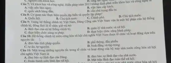 D. sáng tạo nghệ thuật
Câu 7: Về khoa học và công nghệ , Hiến pháp nǎm 2013 khẳng định phát triển khoa học và công nghệ là
B. việc làm cấp bách.
A. việc nên làm ngay.
D. cần chú trọng đầu tư.
C. quốc sách hàng đầu.
C. nghiên cứu khoa họC.
Câu 8: Cơ quan nào thực hiện quyền lập hiến và quyền lập pháp?
D. Chủ tịch nướC.
C. Chính phủ.
A. Quốc hội.
B. Chủ tịch nướC.
Câu 9: Trong hệ thống chính trị Việt Nam, Đảng Cộng sản Việt Nam vừa là một bộ phận của hệ thống
chính trị, đồng thời là tổ chức giữ vai trò
B. quản lý nhà nước và xã hội.
A. lãnh đạo của cả hệ thống chính trị
D. thực hiện chức nǎng hành pháp.
C. thực hiện chức nǎng tư pháp.
Câu 10: Hệ thống chính trị nước cộng hòa xã hội chủ nghĩa Việt Nam được tổ chức và hoạt động dựa trên
nguyên tắc
A. đàm bảo tính pháp quyền.
B. phổ thông; đầu phiếu.
D. bình đẳng và tập trung.
C. tự do, tự nguyện.
Câu 11: Một trong những nguyên tắc trong tổ chức và hoạt động của bộ máy nhà nước cộng hòa xã hội
chủ nghĩa Việt Nam là
A. đảm bảo sự lãnh đạo của Đảng.
B. đảm bảo sự lãnh đạo của nhà nướC.
C. Đoàn thanh niên lãnh đạo xã hội.
D. Mặt trận lãnh đạo toàn thể xã hội.
D. Mặt động của hồ máy nhà nước công hòa xã hôi