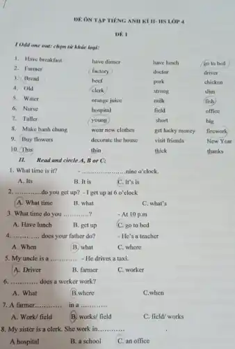 DÊ ON TAP TIENG ANH KÌ II- HS LỚP 4
DE 1
I Odd one out:chọn từ khác loại:
1. Have breakfast
have dinner	have lunch	go to bed
2. Farmer
factory	doctor	driver
3. Bread
beef	pork	chicken
4. Old	clerk	strong	slim
5. Water
orange juice	milk	fish
6. Nurse	hospital	field	office
7. Taller	young	short	big
8. Make banh chung	wear new clothes	get lucky money firework
9. Buy flowers	decorate the house	visit friends	New Year
10. This	thin	thick	thanks
II.Read and circle A.B or C:
1. What time is it?
__ nine o'clock.
A. Its
B. It is
C. It's is
2 __ do you get up?- I get up at 6o' clock
A. What time
B. what
C. what's
3. What time do you __ ?	-At 10 p.m
A. Have lunch	B. get up	C. go to bed
4 __ does your father do?	- He's a teacher
A. When
B. what
C. where
5. My uncle is a __ - He drives a taxi.
A. Driver
B. farmer
C. worker
6 __ does a worker work?
A. What	B.where
C.when
7. A farmer __ in a __
A. Work/ field	B. works/ field
C. field/ works
8. My sister is a clerk. She work in __
A hospital
C. an office
B. a school