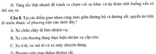 D. Tàng tốc thạt nhanh đề tránh va chạm với xe khác và dự đoán tinh huống xẩu có
thể xảy ra.
Câu 8. Tại các điểm giao nhau cùng mức giữa đường bộ và đường sắt, quyền ưu tiên
đi trước thuộc về phương tiện nào dưới đây?
A. Xe chữa cháy đi làm nhiệm vụ;
B. Xe cứu thương đang thực hiện nhiệm vụ cấp cứu;
C. Xe ô tô , xe mô tô và xe máy chuyên dùng:
D. Phương tiến giao thông đường sắt.