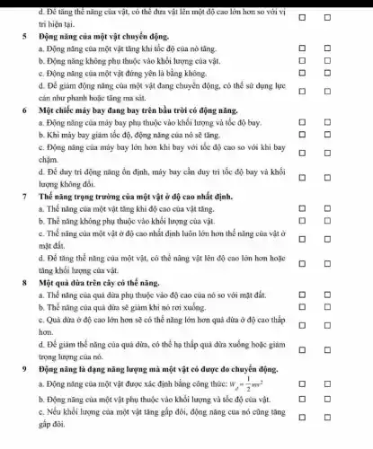 d. Đề tǎng thế nǎng của vật, có thể đưa vật lên một độ cao lớn hơn so với vị
trí hiện tại.
5 Động nǎng của một vật chuyển động.
a. Động nǎng của một vật tǎng khi tốc độ của nó tǎng.
b. Động nǎng không phụ thuộc vào khối lượng của vật.
c. Động nǎng của một vật đứng yên là bằng không.
d. Để giảm động nǎng của một vật đang chuyển động, có thể sử dụng lực
cản như phanh hoặc tǎng ma sát.
6 Một chiếc máy bay đang bay trên bầu trời có động nǎng.
a. Động nǎng của máy bay phụ thuộc vào khối lượng và tốc độ bay.
b. Khi máy bay giảm tốc độ, động nǎng của nó sẽ tǎng.
c. Động nǎng của máy bay lớn hơn khi bay với tốc độ cao so với khi bay
chậm.
d. Để duy trì động nǎng ổn định máy bay cần duy tri tốc độ bay và khối
lượng không đổi.
7
Thế nǎng trọng trường của một vật ở độ cao nhất định.
a. Thế nǎng của một vật tǎng khi độ cao của vật tǎng.
b. Thế nǎng không phụ thuộc vào khối lượng của vật.
c. Thế nǎng của một vật ở độ cao nhất định luôn lớn hơn thế nǎng của vât dot (sigma )
mặt đất.
d. Để tǎng thế nǎng của một vật.có thể nâng vật lên độ cao lớn hơn hoặc
tǎng khối lượng của vật.
8 Một quả dừa trên cây có thế nǎng.
a. Thế nǎng của quả dừa phụ thuộc vào độ cao của nó so với mặt đất.
b. Thế nǎng của quả dừa sẽ giảm khi nó rơi xuống.
c. Quả dừa ở độ cao lớn hơn sẽ có thế nǎng lớn hơn quả dừa ở độ cao thấp
hơn.
d. Để giảm thế nǎng của quả dừa , có thể hạ thấp quả dừa xuống hoặc giảm
trọng lượng của nó.
9 Động nǎng là dạng nǎng lượng mà một vật có được do chuyển động.
a. Động nǎng của một vật được xác định bằng công thức: w_(d)=(1)/(2)mv^2
b. Động nǎng của một vật phụ thuộc vào khối lượng và tốc độ của vật.
c. Nếu khối lượng của một vật tǎng gấp đôi, động nǎng của nó cũng tǎng
gấp đôi.