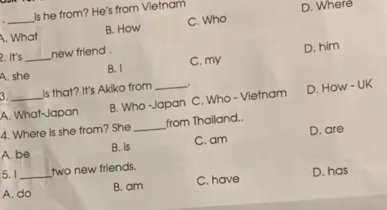 D. Where
__
is he from? He's from Vietnam
C. Who
A. What
B. How
D. him
2. It's __ new friend
C. my
A. she
B. I
3. __
is that? It's Akiko from
__
D. How-UK
A. What-Japan
B. Who-Japan C . Who - Vietnam
4. Where is she from? She
__
from Thailand.
D. are
A. be
B. is
C. am
5 __
two new friends.
C. have
D. has
A. do
B. am