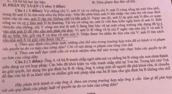 D. Xâm phạm đạo đức xã hội.
II. PHẦN TỰ LUẬN (2 câu: 3 điểm)
Câu 1 ( 2 điểm): Vợ chồng chị V, anh N và vợ chồng chị P , anh D cùng sống tại một khu phố,
trong đó anh D là chủ một siêu thị điện máy. Một lần phát hiện anh N đột nhập vào siêu thị với mục đích
trộm cắp tài sản , anh D lập tức khống chế và bắt anh N. Ngay sau đó, anh D áp giải anh N đến cơ quan
công an và vô ý làm anh N bị thương. Tại trụ sở công an, anh D viết đơn kiến nghị khởi tố anh N. Biết
chuyện của chồng, chị V cùng em trai là anh S đang làm bảo vệ tại một công trường xây dựng đã tự ý
vào nhà anh D để yêu cầu anh phải rút đơn. Vì anh D đi vắng và bị chị P ngǎn cản nên chị V và anh S
đã uy hiếp, bắt,giữ chị P và đưa về nhà anh S. Nhận được tin nhắn đe dọa của chị V, anh D tìm cách
vào nhà anh S và giải cứu được chị P.
a. Theo quy định của pháp luật, những chủ thể nào trong trường hợp trên đã có hành vi vi phạm
các quyền tự do cơ bản của công dân? Chỉ rõ nội dung vi phạm của từng chủ thê.
b. Theo em môi học sinh cần có trách nhiệm như thế nào trong việc thực hiện các quyền tự do
cơ bản của công dân.
Câu 2 ( 1 điểm): Ông A và bà B tranh chấp ngôi nhà mà vợ chồng bà B cùng các con chưa thành
niên đang cư trú hợp pháp. Các bên đã khởi kiện vụ việc tranh chấp nhà tại Toà án. Trong khi chờ Toà
án giải quyết, lợi dụng lúc gia đình bà B đi vắng ,ông A cùng một số người đã phá khoá cửa, đi chuyển
đồ đạc của bà B ra khỏi nhà và chiếm giữ trái phép nhà của bà B làm cho gia đình bà B không còn chỗ
ở.
Hãy phân tích hành vi của ông A theo em trong trường hợp này ông A cần làm gì để phù hợp
với các quy định của pháp luật về quyền tự do cơ bản của công dân?
C. Từ bỏ hủ tục lạc hậu.