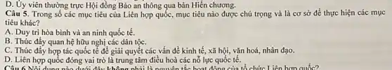 D. Ủy viên thường trực Hội đồng Bảo an ng qua bản Hiến chương.
Câu 6 Nội dung nào dướ : đây không nhải là nguyên tắc hoạt động của tổ chức Liên hơn quốc?
Câu 5. Trong số các mục tiêu của Liên hợp quốc, mục tiêu nào được chú trọng và là cơ sở để thực hiện các mục
tiêu khác?
A. Duy trì hòa bình và an ninh quốc tế.
B. Thúc đẩy quan hệ hữu nghị các dân tộC.
C. Thúc đẩy hợp tác quốc tế để giải quyết các vấn đề kinh tế, xã hội, vǎn hoá, nhân đạo.
D. Liên hợp quốc đóng vai trò là trung tâm điều hoà các nỗ lực quốc tê.