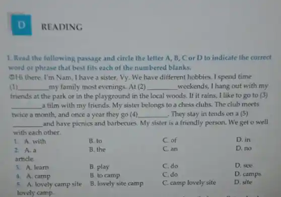 D
1. Read the following passage and circle the letter A, B, C or D to indicate the correct
word or phrase that best fits each of the numbered blanks.
(1)Hi there, I'm Nam I have a sister . Vy. We have different hobbies. I spend time
(1) __ my family most evenings At (2) __ weekends, I hang out with my
friends at the park or in the playground in the local woods.If it rains, I like to go to (3)
__ a film with my friends. My sister belongs to a chess clubs The club meets
twice a month, and once a year they go (4) __ . They stay in tends on a (5)
__ and have picnics and barbecues. My sister is a friendly person. We get o well
with each other.
D. no
1. A. with
2. A.a
article.
3. A. learn
4. A. camp
5. A. lovely camp site
lovely camp.
B. to
B. the
B. play
B. to camp
B. lovely site camp
C. of
C. an
C. do
C. do
C. camp lovely site
D. in
D. see
D. camps
D. site
READING