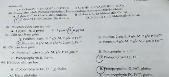 D
6.6cdot 6cdot (0.0)+6NADP^4+6H2Oarrow 5Gcdot 6cdot Gcdot +PNADPHH^++6CO_(2)
Hoasinh
90. Trong chu trình Pentose Phosphat
A. 3 đơn vị C từ Cetose đến Aldose.
B. 2 đơn vị C từ Aldose đến Cetose
C. 2 đơn vị C từ Cetose đến Aldose.
D. 3 đơn vị C từ Aldose đến Cetose.
91. Porphin được cấu tạo bởi:
A. 1 pyrol B 2 pyrol
C. 3 pyrol/D.pyrol
92. Cấu tạo Hem gồm :
B. Porphin, 2 gốc E, 4 gốc M 2 gốc P, Fe^000
A. Porphin, 4 gốc V, 2 gốc M,2 gốc P, Fe^00
(C.) Porphin, 4 gốc M, 2 gốc V,2 gốc P, Fe^00
D. Porphin, 4 gốc M, 2 gốc V,2 gốc P, Fe^000
93. Cấu tạo hem gôm :
A. Porphyrin gắn với gốc M, gốc P và gốc V
B. Protoporphyrin I, Fe^++
C. Protoporphyrin II, Fe+
D. Protoporphyrin IX, Fe^+
94. Hb được cấu tạo bởi :
A. Protoporphyrin IX, Fe^++ globulin.
B. Protoporphyrin IX, Fe^+ globin.
C. Hem, globulin
D. Protoporphyrin IX, Fe^+++ globin.